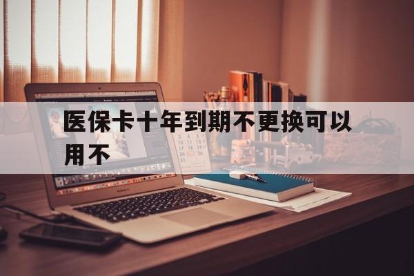 德清最新医保卡十年到期不更换可以用不方法分析(最方便真实的德清医保卡过期了在哪里换方法)