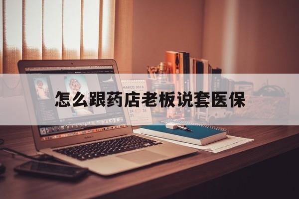 德清最新怎么跟药店老板说套医保方法分析(最方便真实的德清怎么和药店老板聊天方法)